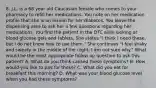 8. J.L. is a 68 year old Caucasian female who comes to your pharmacy to refill her medications. You note on her medication profile that she is on insulin for her diabetes. You leave the dispensing area to ask her a few questions regarding her medications. You find the patient in the OTC aisle looking at blood glucose gels and tablets. She states "I think I need these, but I do not know how to use them." She continues "I feel shaky and sweaty in the middle of the night; I am not sure why." What would be the most appropriate follow up question to ask this patient? A. What do you think caused these symptoms? B. How would you like to pay for these? C. What did you eat for breakfast this morning? D. What was your blood glucose level when you had these symptoms?