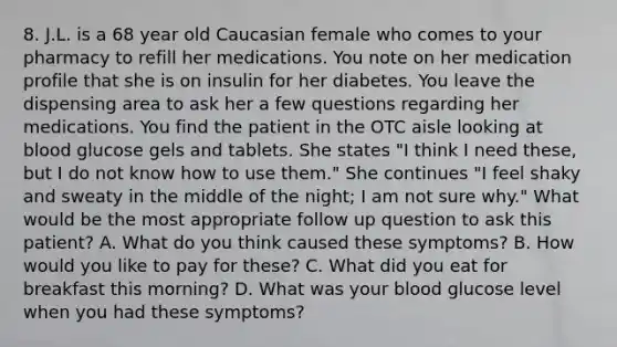 8. J.L. is a 68 year old Caucasian female who comes to your pharmacy to refill her medications. You note on her medication profile that she is on insulin for her diabetes. You leave the dispensing area to ask her a few questions regarding her medications. You find the patient in the OTC aisle looking at blood glucose gels and tablets. She states "I think I need these, but I do not know how to use them." She continues "I feel shaky and sweaty in the middle of the night; I am not sure why." What would be the most appropriate follow up question to ask this patient? A. What do you think caused these symptoms? B. How would you like to pay for these? C. What did you eat for breakfast this morning? D. What was your blood glucose level when you had these symptoms?