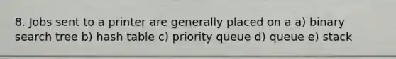 8. Jobs sent to a printer are generally placed on a a) binary search tree b) hash table c) priority queue d) queue e) stack