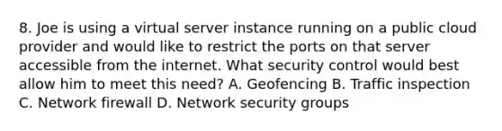 8. Joe is using a virtual server instance running on a public cloud provider and would like to restrict the ports on that server accessible from the internet. What security control would best allow him to meet this need? A. Geofencing B. Traffic inspection C. Network firewall D. Network security groups