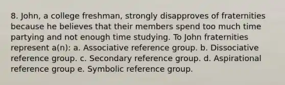 8. John, a college freshman, strongly disapproves of fraternities because he believes that their members spend too much time partying and not enough time studying. To John fraternities represent a(n): a. Associative reference group. b. Dissociative reference group. c. Secondary reference group. d. Aspirational reference group e. Symbolic reference group.