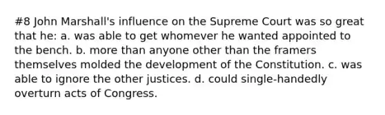 #8 John Marshall's influence on the Supreme Court was so great that he: a. was able to get whomever he wanted appointed to the bench. b. more than anyone other than the framers themselves molded the development of the Constitution. c. was able to ignore the other justices. d. could single-handedly overturn acts of Congress.