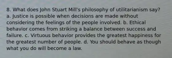 8. What does <a href='https://www.questionai.com/knowledge/kII0UsXxYn-john-stuart-mill' class='anchor-knowledge'>john stuart mill</a>'s philosophy of utilitarianism say? a. Justice is possible when decisions are made without considering the feelings of the people involved. b. Ethical behavior comes from striking a balance between success and failure. c. Virtuous behavior provides the greatest happiness for the greatest number of people. d. You should behave as though what you do will become a law.