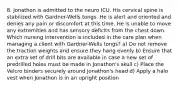 8. Jonathon is admitted to the neuro ICU. His cervical spine is stabilized with Gardner-Wells tongs. He is alert and oriented and denies any pain or discomfort at this time. He is unable to move any extremities and has sensory deficits from the chest down. Which nursing intervention is included in the care plan when managing a client with Gardner-Wells tongs? a) Do not remove the traction weights and ensure they hang evenly b) Ensure that an extra set of drill bits are available in case a new set of predrilled holes must be made in Jonathon's skull c) Place the Velcro binders securely around Jonathon's head d) Apply a halo vest when Jonathon is in an upright position