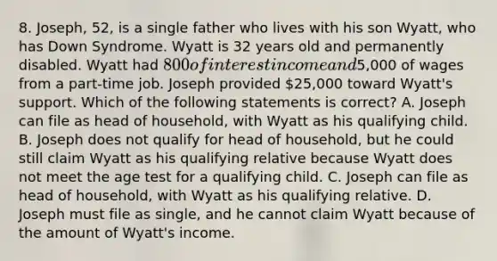 8. Joseph, 52, is a single father who lives with his son Wyatt, who has Down Syndrome. Wyatt is 32 years old and permanently disabled. Wyatt had 800 of interest income and5,000 of wages from a part-time job. Joseph provided 25,000 toward Wyatt's support. Which of the following statements is correct? A. Joseph can file as head of household, with Wyatt as his qualifying child. B. Joseph does not qualify for head of household, but he could still claim Wyatt as his qualifying relative because Wyatt does not meet the age test for a qualifying child. C. Joseph can file as head of household, with Wyatt as his qualifying relative. D. Joseph must file as single, and he cannot claim Wyatt because of the amount of Wyatt's income.