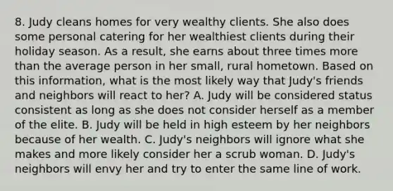 8. Judy cleans homes for very wealthy clients. She also does some personal catering for her wealthiest clients during their holiday season. As a result, she earns about three times <a href='https://www.questionai.com/knowledge/keWHlEPx42-more-than' class='anchor-knowledge'>more than</a> the average person in her small, rural hometown. Based on this information, what is the most likely way that Judy's friends and neighbors will react to her? A. Judy will be considered status consistent as long as she does not consider herself as a member of the elite. B. Judy will be held in high esteem by her neighbors because of her wealth. C. Judy's neighbors will ignore what she makes and more likely consider her a scrub woman. D. Judy's neighbors will envy her and try to enter the same line of work.