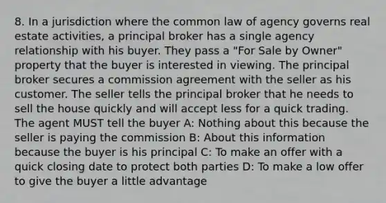 8. In a jurisdiction where the common law of agency governs real estate activities, a principal broker has a single agency relationship with his buyer. They pass a "For Sale by Owner" property that the buyer is interested in viewing. The principal broker secures a commission agreement with the seller as his customer. The seller tells the principal broker that he needs to sell the house quickly and will accept less for a quick trading. The agent MUST tell the buyer A: Nothing about this because the seller is paying the commission B: About this information because the buyer is his principal C: To make an offer with a quick closing date to protect both parties D: To make a low offer to give the buyer a little advantage