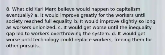 8. What did Karl Marx believe would happen to capitalism eventually? a. It would improve greatly for the workers until society reached full equality. b. It would improve slightly so long as workers unionized. c. It would get worse until the inequality gap led to workers overthrowing the system. d. It would get worse until technology could replace workers, freeing them for other pursuits.