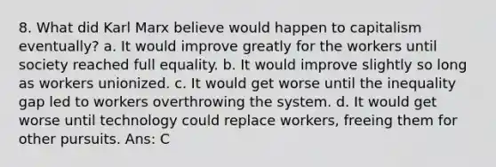 8. What did Karl Marx believe would happen to capitalism eventually? a. It would improve greatly for the workers until society reached full equality. b. It would improve slightly so long as workers unionized. c. It would get worse until the inequality gap led to workers overthrowing the system. d. It would get worse until technology could replace workers, freeing them for other pursuits. Ans: C