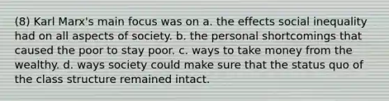 (8) Karl Marx's main focus was on a. the effects social inequality had on all aspects of society. b. the personal shortcomings that caused the poor to stay poor. c. ways to take money from the wealthy. d. ways society could make sure that the status quo of the class structure remained intact.