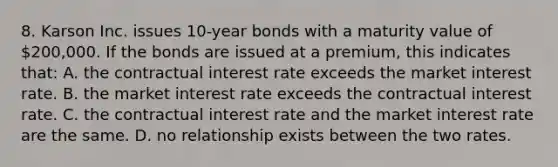 8. Karson Inc. issues 10-year bonds with a maturity value of 200,000. If the bonds are issued at a premium, this indicates that: A. the contractual interest rate exceeds the market interest rate. B. the market interest rate exceeds the contractual interest rate. C. the contractual interest rate and the market interest rate are the same. D. no relationship exists between the two rates.