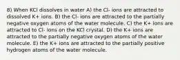 8) When KCl dissolves in water A) the Cl- ions are attracted to dissolved K+ ions. B) the Cl- ions are attracted to the partially negative oxygen atoms of the water molecule. C) the K+ ions are attracted to Cl- ions on the KCl crystal. D) the K+ ions are attracted to the partially negative oxygen atoms of the water molecule. E) the K+ ions are attracted to the partially positive hydrogen atoms of the water molecule.