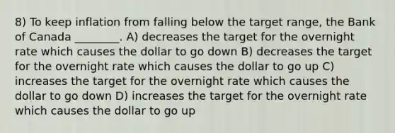 8) To keep inflation from falling below the target range, the Bank of Canada ________. A) decreases the target for the overnight rate which causes the dollar to go down B) decreases the target for the overnight rate which causes the dollar to go up C) increases the target for the overnight rate which causes the dollar to go down D) increases the target for the overnight rate which causes the dollar to go up