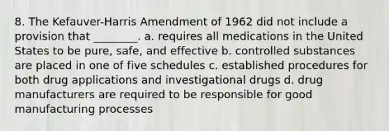 8. The Kefauver-Harris Amendment of 1962 did not include a provision that ________. a. requires all medications in the United States to be pure, safe, and effective b. controlled substances are placed in one of five schedules c. established procedures for both drug applications and investigational drugs d. drug manufacturers are required to be responsible for good manufacturing processes