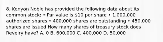 8. Kenyon Noble has provided the following data about its common stock: • Par value is 10 per share • 1,000,000 authorized shares • 400,000 shares are outstanding • 450,000 shares are issued How many shares of treasury stock does Revelry have? A. 0 B. 600,000 C. 400,000 D. 50,000