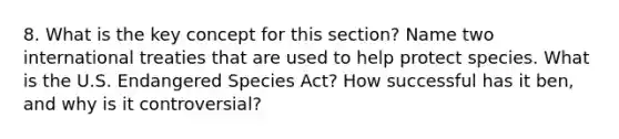 8. What is the key concept for this section? Name two international treaties that are used to help protect species. What is the U.S. Endangered Species Act? How successful has it ben, and why is it controversial?