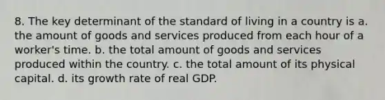 8. The key determinant of the standard of living in a country is a. the amount of goods and services produced from each hour of a worker's time. b. the total amount of goods and services produced within the country. c. the total amount of its physical capital. d. its growth rate of real GDP.