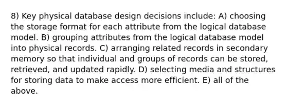 8) Key physical database design decisions include: A) choosing the storage format for each attribute from the logical database model. B) grouping attributes from the logical database model into physical records. C) arranging related records in secondary memory so that individual and groups of records can be stored, retrieved, and updated rapidly. D) selecting media and structures for storing data to make access more efficient. E) all of the above.