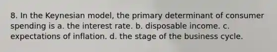 8. In the Keynesian model, the primary determinant of consumer spending is a. the interest rate. b. disposable income. c. expectations of inflation. d. the stage of the business cycle.