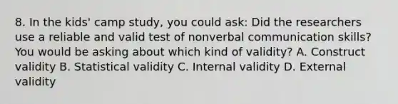 8. In the kids' camp study, you could ask: Did the researchers use a reliable and valid test of nonverbal communication skills? You would be asking about which kind of validity? A. Construct validity B. Statistical validity C. Internal validity D. External validity