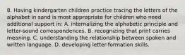 8. Having kindergarten children practice tracing the letters of the alphabet in sand is most appropriate for children who need additional support in: A. internalizing the alphabetic principle and letter-sound correspondences. B. recognizing that print carries meaning. C. understanding the relationship between spoken and written language. D. developing letter-formation skills.