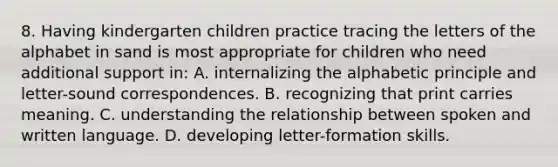 8. Having kindergarten children practice tracing the letters of the alphabet in sand is most appropriate for children who need additional support in: A. internalizing the alphabetic principle and letter-sound correspondences. B. recognizing that print carries meaning. C. understanding the relationship between spoken and written language. D. developing letter-formation skills.