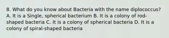 8. What do you know about Bacteria with the name diplococcus? A. It is a Single, spherical bacterium B. It is a colony of rod-shaped bacteria C. It is a colony of spherical bacteria D. It is a colony of spiral-shaped bacteria