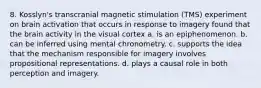 8. Kosslyn's transcranial magnetic stimulation (TMS) experiment on brain activation that occurs in response to imagery found that the brain activity in the visual cortex a. is an epiphenomenon. b. can be inferred using mental chronometry. c. supports the idea that the mechanism responsible for imagery involves propositional representations. d. plays a causal role in both perception and imagery.