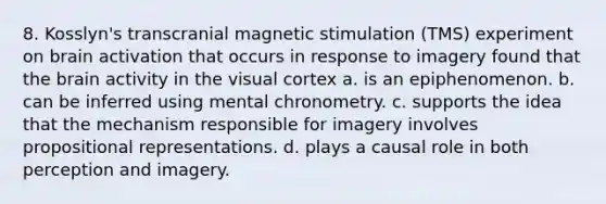 8. Kosslyn's transcranial magnetic stimulation (TMS) experiment on brain activation that occurs in response to imagery found that the brain activity in the visual cortex a. is an epiphenomenon. b. can be inferred using mental chronometry. c. supports the idea that the mechanism responsible for imagery involves propositional representations. d. plays a causal role in both perception and imagery.