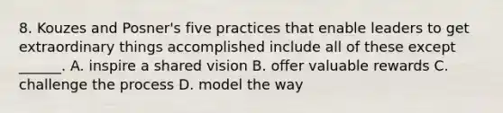 8. Kouzes and Posner's five practices that enable leaders to get extraordinary things accomplished include all of these except ______. A. inspire a shared vision B. offer valuable rewards C. challenge the process D. model the way