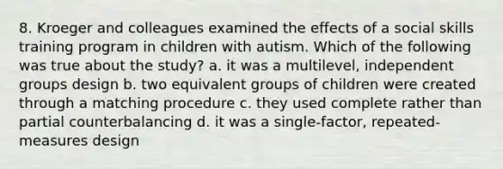 8. Kroeger and colleagues examined the effects of a social skills training program in children with autism. Which of the following was true about the study? a. it was a multilevel, independent groups design b. two equivalent groups of children were created through a matching procedure c. they used complete rather than partial counterbalancing d. it was a single-factor, repeated-measures design