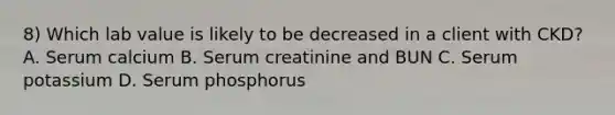 8) Which lab value is likely to be decreased in a client with CKD? A. Serum calcium B. Serum creatinine and BUN C. Serum potassium D. Serum phosphorus