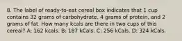 8. The label of ready-to-eat cereal box indicates that 1 cup contains 32 grams of carbohydrate, 4 grams of protein, and 2 grams of fat. How many kcals are there in two cups of this cereal? A: 162 kcals. B: 187 kCals. C: 256 kCals. D: 324 kCals.