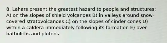 8. Lahars present the greatest hazard to people and structures: A) on the slopes of shield volcanoes B) in valleys around snow-covered stratovolcanoes C) on the slopes of cinder cones D) within a caldera immediately following its formation E) over batholiths and plutons