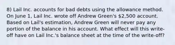 8) Lail Inc. accounts for bad debts using the allowance method. On June 1, Lail Inc. wrote off Andrew Green's 2,500 account. Based on Lail's estimation, Andrew Green will never pay any portion of the balance in his account. What effect will this write-off have on Lail Inc.'s balance sheet at the time of the write-off?