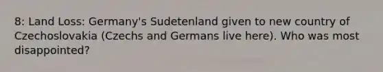 8: Land Loss: Germany's Sudetenland given to new country of Czechoslovakia (Czechs and Germans live here). Who was most disappointed?