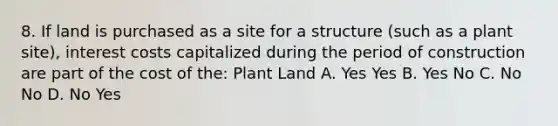 8. If land is purchased as a site for a structure (such as a plant site), interest costs capitalized during the period of construction are part of the cost of the: Plant Land A. Yes Yes B. Yes No C. No No D. No Yes