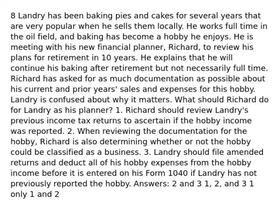 8 Landry has been baking pies and cakes for several years that are very popular when he sells them locally. He works full time in the oil field, and baking has become a hobby he enjoys. He is meeting with his new financial planner, Richard, to review his plans for retirement in 10 years. He explains that he will continue his baking after retirement but not necessarily full time. Richard has asked for as much documentation as possible about his current and prior years' sales and expenses for this hobby. Landry is confused about why it matters. What should Richard do for Landry as his planner? 1. Richard should review Landry's previous income tax returns to ascertain if the hobby income was reported. 2. When reviewing the documentation for the hobby, Richard is also determining whether or not the hobby could be classified as a business. 3. Landry should file amended returns and deduct all of his hobby expenses from the hobby income before it is entered on his Form 1040 if Landry has not previously reported the hobby. Answers: 2 and 3 1, 2, and 3 1 only 1 and 2