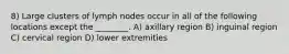 8) Large clusters of lymph nodes occur in all of the following locations except the ________. A) axillary region B) inguinal region C) cervical region D) lower extremities