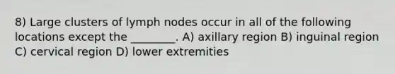 8) Large clusters of lymph nodes occur in all of the following locations except the ________. A) axillary region B) inguinal region C) cervical region D) lower extremities