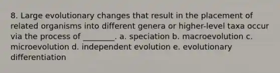 8. Large <a href='https://www.questionai.com/knowledge/kssUbtqDef-evolutionary-changes' class='anchor-knowledge'>evolutionary changes</a> that result in the placement of related organisms into different genera or higher-level taxa occur via the process of ________. a. speciation b. macroevolution c. microevolution d. independent evolution e. evolutionary differentiation