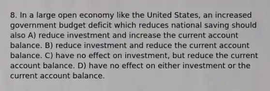 8. In a large open economy like the United States, an increased government budget deficit which reduces national saving should also A) reduce investment and increase the current account balance. B) reduce investment and reduce the current account balance. C) have no effect on investment, but reduce the current account balance. D) have no effect on either investment or the current account balance.