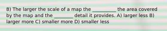 8) The larger the scale of a map the __________ the area covered by the map and the ________ detail it provides. A) larger less B) larger more C) smaller more D) smaller less