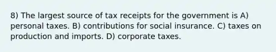 8) The largest source of tax receipts for the government is A) personal taxes. B) contributions for social insurance. C) taxes on production and imports. D) corporate taxes.