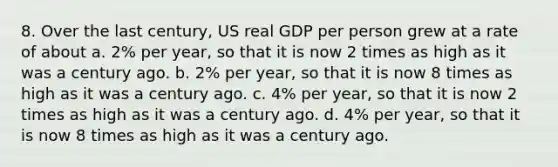 8. Over the last century, US real GDP per person grew at a rate of about a. 2% per year, so that it is now 2 times as high as it was a century ago. b. 2% per year, so that it is now 8 times as high as it was a century ago. c. 4% per year, so that it is now 2 times as high as it was a century ago. d. 4% per year, so that it is now 8 times as high as it was a century ago.