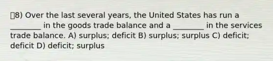 8) Over the last several years, the United States has run a ________ in the goods trade balance and a ________ in the services trade balance. A) surplus; deficit B) surplus; surplus C) deficit; deficit D) deficit; surplus