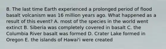 8. The last time Earth experienced a prolonged period of flood basalt volcanism was 16 million years ago. What happened as a result of this event? A. most of the species in the world went extinct B. Siberia was completely covered in basalt C. the Columbia River basalt was formed D. Crater Lake formed in Oregon E. the islands of Hawai'i were created