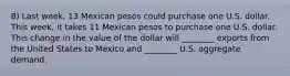 8) Last week, 13 Mexican pesos could purchase one U.S. dollar. This week, it takes 11 Mexican pesos to purchase one U.S. dollar. This change in the value of the dollar will ________ exports from the United States to Mexico and ________ U.S. aggregate demand.