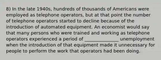 8) In the late 1940s, hundreds of thousands of Americans were employed as telephone operators, but at that point the number of telephone operators started to decline because of the introduction of automated equipment. An economist would say that many persons who were trained and working as telephone operators experienced a period of _______________ unemployment when the introduction of that equipment made it unnecessary for people to perform the work that operators had been doing.