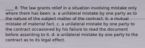 ____ 8. The law grants relief in a situation involving mistake only where there has been: a. a unilateral mistake by one party as to the nature of the subject matter of the contract. b. a mutual mistake of material fact. c. a unilateral mistake by one party to the contract occasioned by his failure to read the document before assenting to it. d. a unilateral mistake by one party to the contract as to its legal effect.